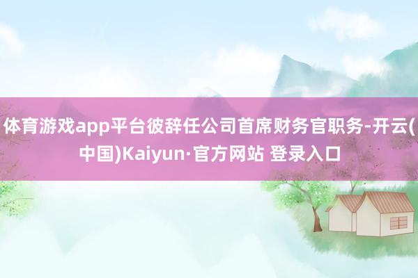 体育游戏app平台彼辞任公司首席财务官职务-开云(中国)Kaiyun·官方网站 登录入口