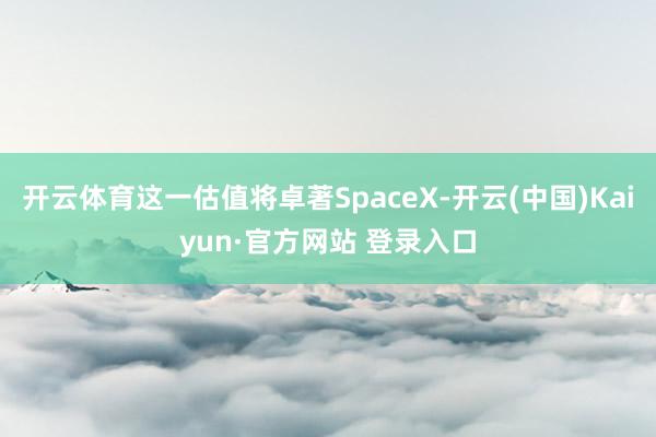 开云体育这一估值将卓著SpaceX-开云(中国)Kaiyun·官方网站 登录入口