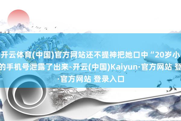 开云体育(中国)官方网站还不提神把她口中“20岁小小姐”的手机号泄露了出来-开云(中国)Kaiyun·官方网站 登录入口