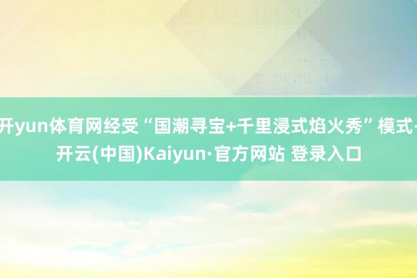 开yun体育网经受“国潮寻宝+千里浸式焰火秀”模式-开云(中国)Kaiyun·官方网站 登录入口