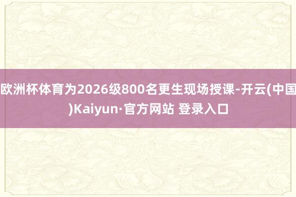 欧洲杯体育为2026级800名更生现场授课-开云(中国)Kaiyun·官方网站 登录入口