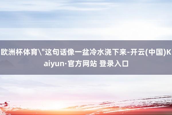 欧洲杯体育＂这句话像一盆冷水浇下来-开云(中国)Kaiyun·官方网站 登录入口